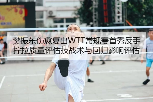樊振东伤愈复出WTT常规赛首秀反手拧拉质量评估技战术与回归影响评估