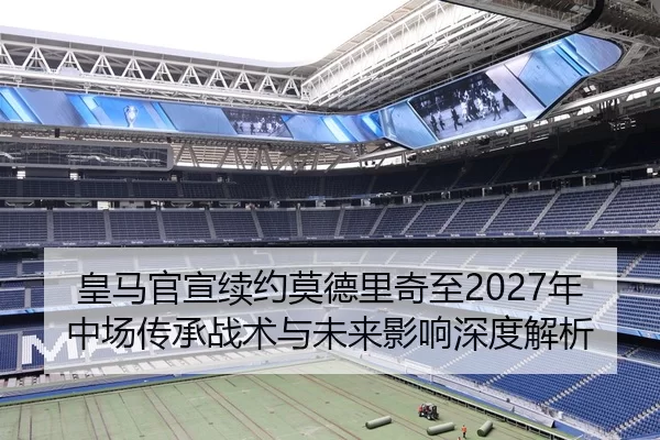 皇马官宣续约莫德里奇至2027年中场传承战术与未来影响深度解析