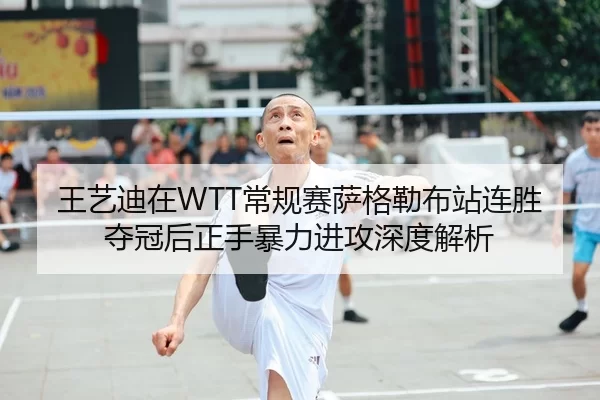 王艺迪在WTT常规赛萨格勒布站连胜夺冠后正手暴力进攻深度解析
