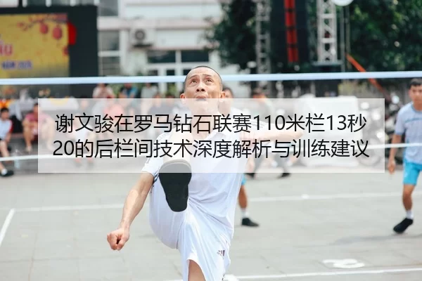 谢文骏在罗马钻石联赛110米栏13秒20的后栏间技术深度解析与训练建议