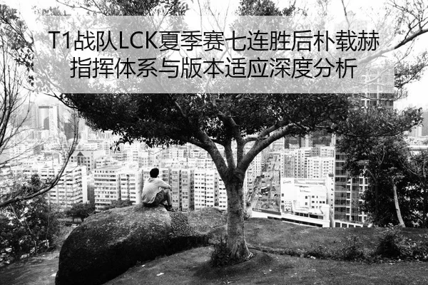T1战队LCK夏季赛七连胜后朴载赫指挥体系与版本适应深度分析