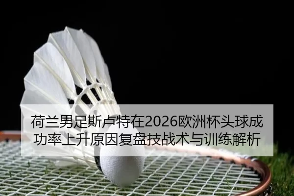 荷兰男足斯卢特在2026欧洲杯头球成功率上升原因复盘技战术与训练解析